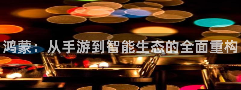 恒盛娱乐首页：鸿蒙：从手游到智能生态的全面重构